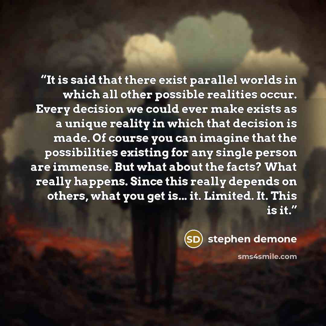“It is said that there exist parallel worlds in which all other possible realities occur. Every decision we could ever make exists as a unique reality in which that decision is made. Of course you can imagine that the possibilities existing for any single person are immense. But what about the…” quote by Stephen Demone