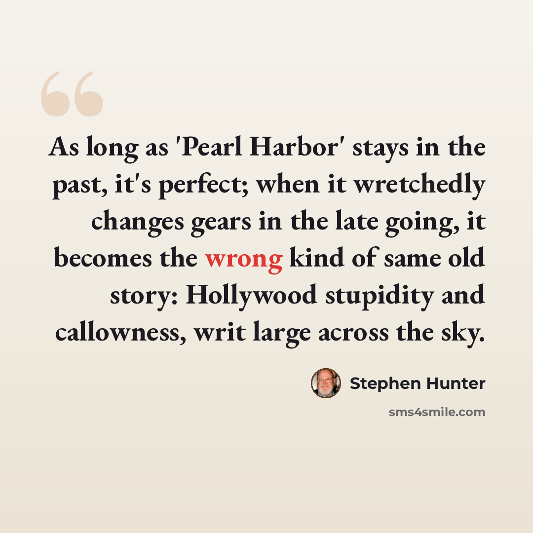 “As long as 'Pearl Harbor' stays in the past, it's perfect; when it wretchedly changes gears in the late going, it becomes the wrong kind of same old story: Hollywood stupidity and callowness, writ large across the sky.” quote by Stephen Hunter
