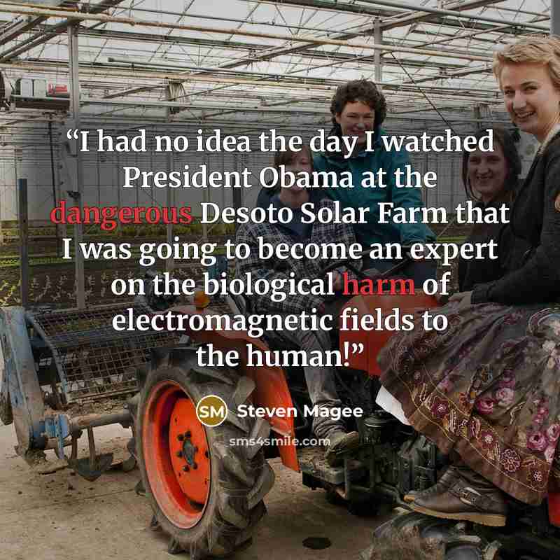 “I had no idea the day I watched President Obama at the dangerous Desoto Solar Farm that I was going to become an expert on the biological harm of electromagnetic fields to the human!” quote by Steven Magee
