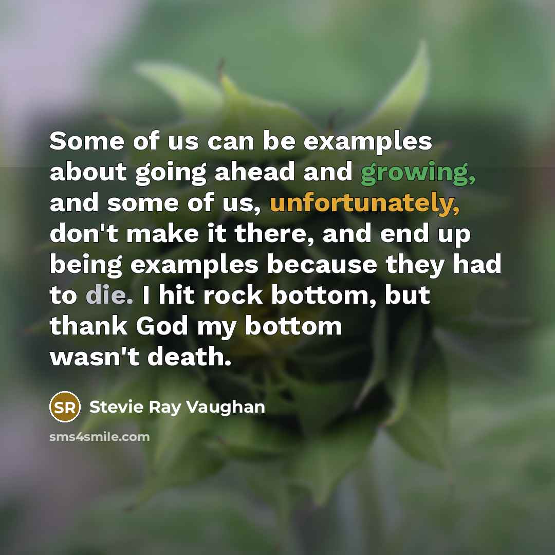 “Some of us can be examples about going ahead and growing, and some of us, unfortunately, don't make it there, and end up being examples because they had to die. I hit rock bottom, but thank God my bottom wasn't death.” quote by Stevie Ray Vaughan