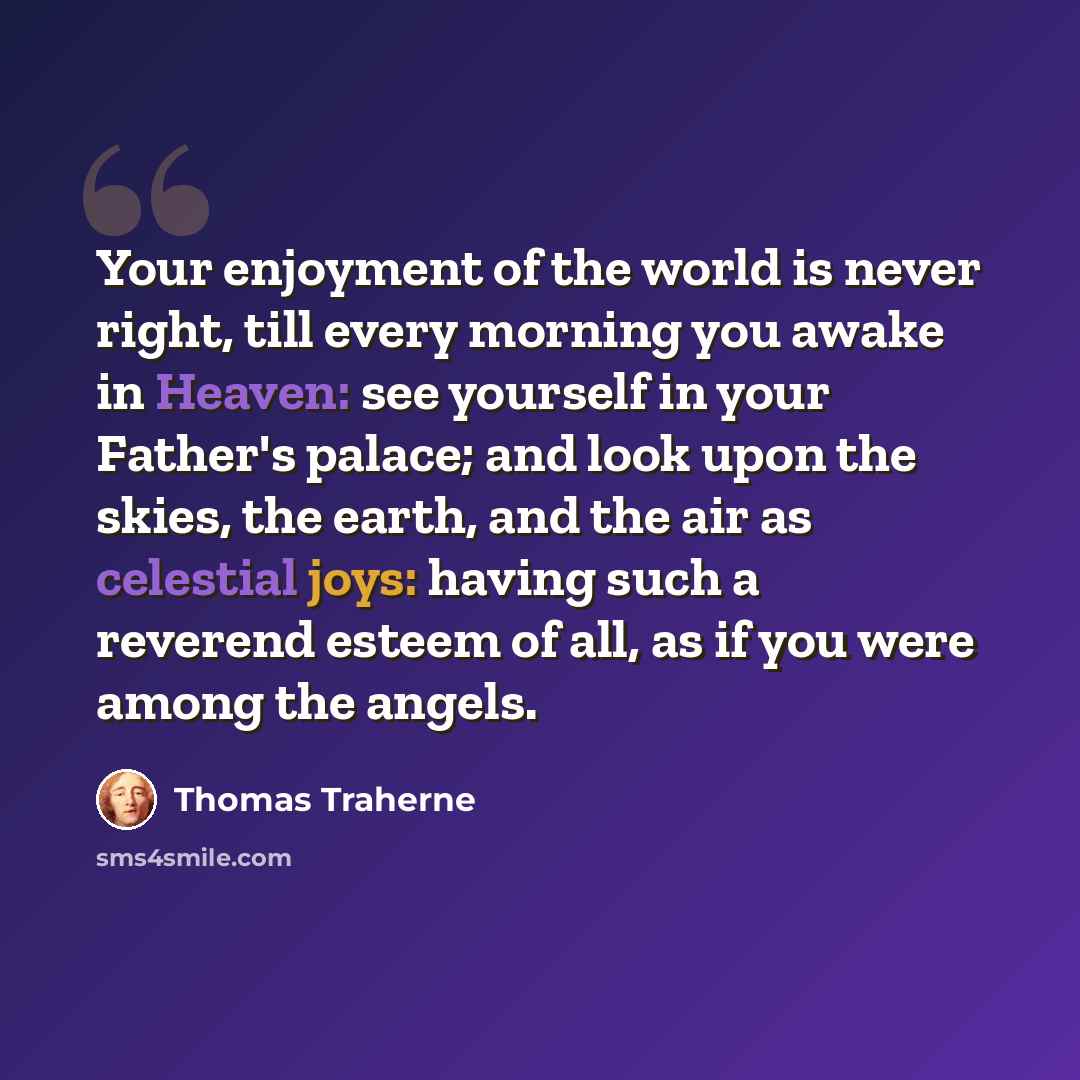 “Your enjoyment of the world is never right, till every morning you awake in Heaven: see yourself in your Father's palace; and look upon the skies, the earth, and the air as celestial joys: having such a reverend esteem of all, as if you were among the angels.” quote by Thomas Traherne