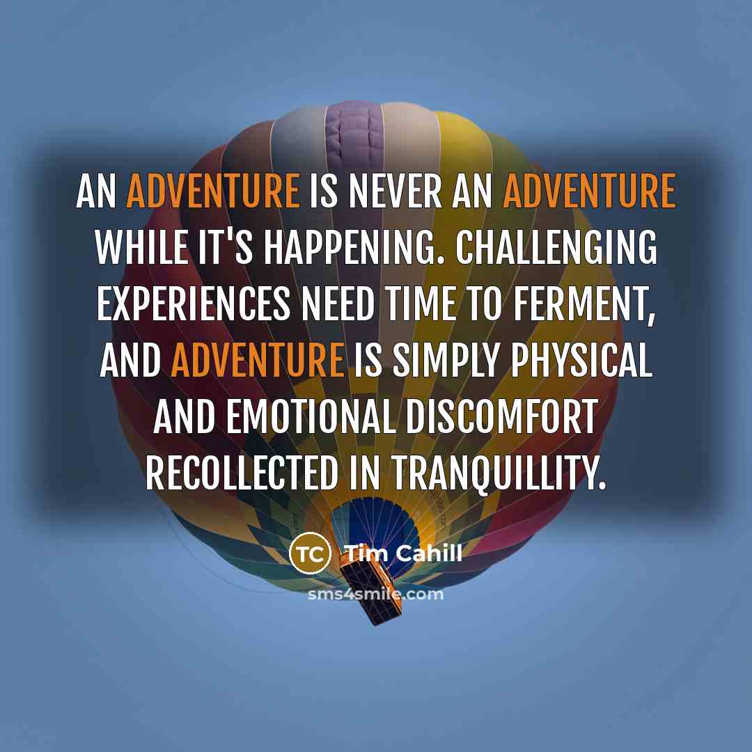 “An adventure is never an adventure while it's happening. Challenging experiences need time to ferment, and adventure is simply physical and emotional discomfort recollected in tranquillity.” quote by Tim Cahill