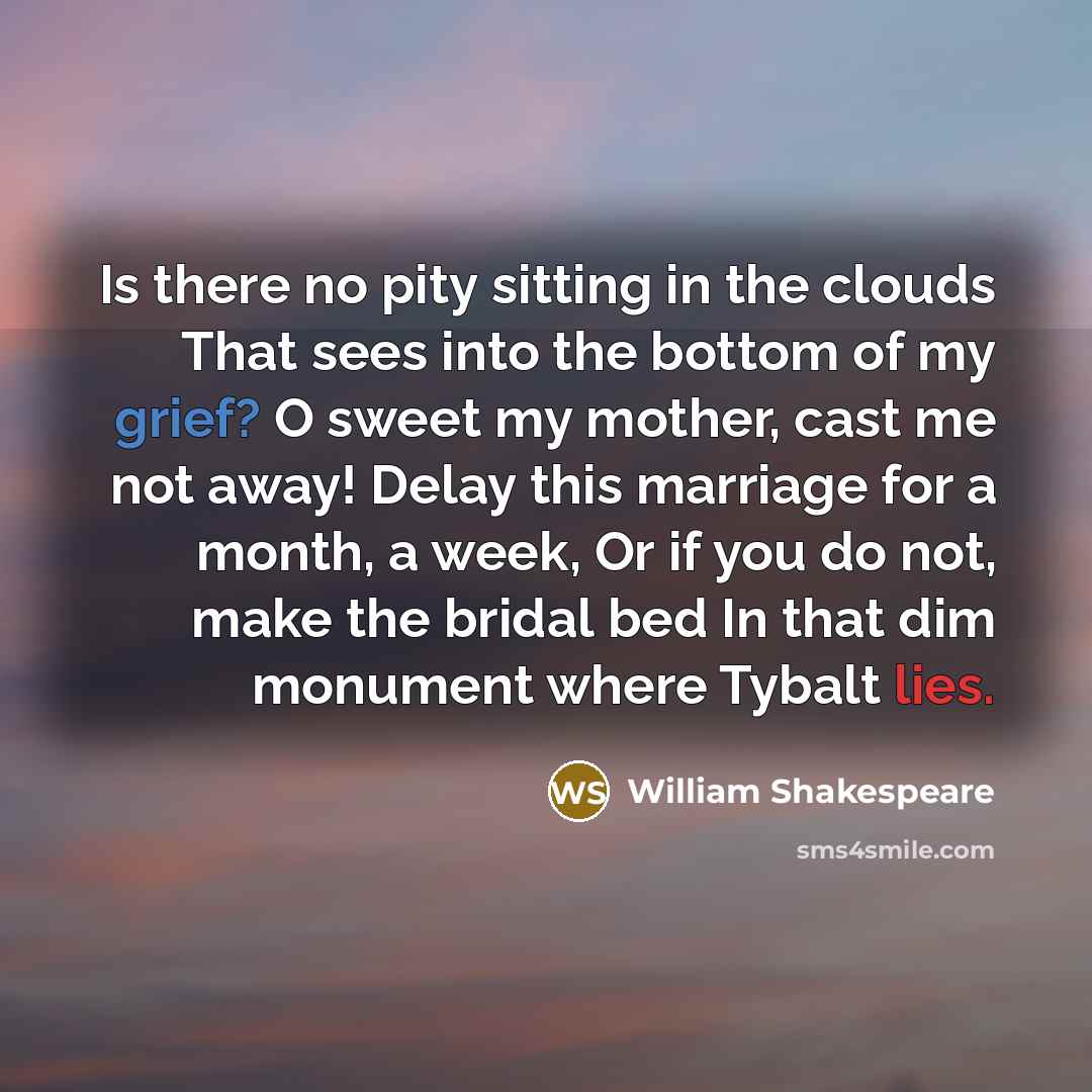 “Is there no pity sitting in the clouds That sees into the bottom of my grief? O sweet my mother, cast me not away! Delay this marriage for a month, a week, Or if you do not, make the bridal bed In that dim monument where Tybalt lies.” quote by William Shakespeare