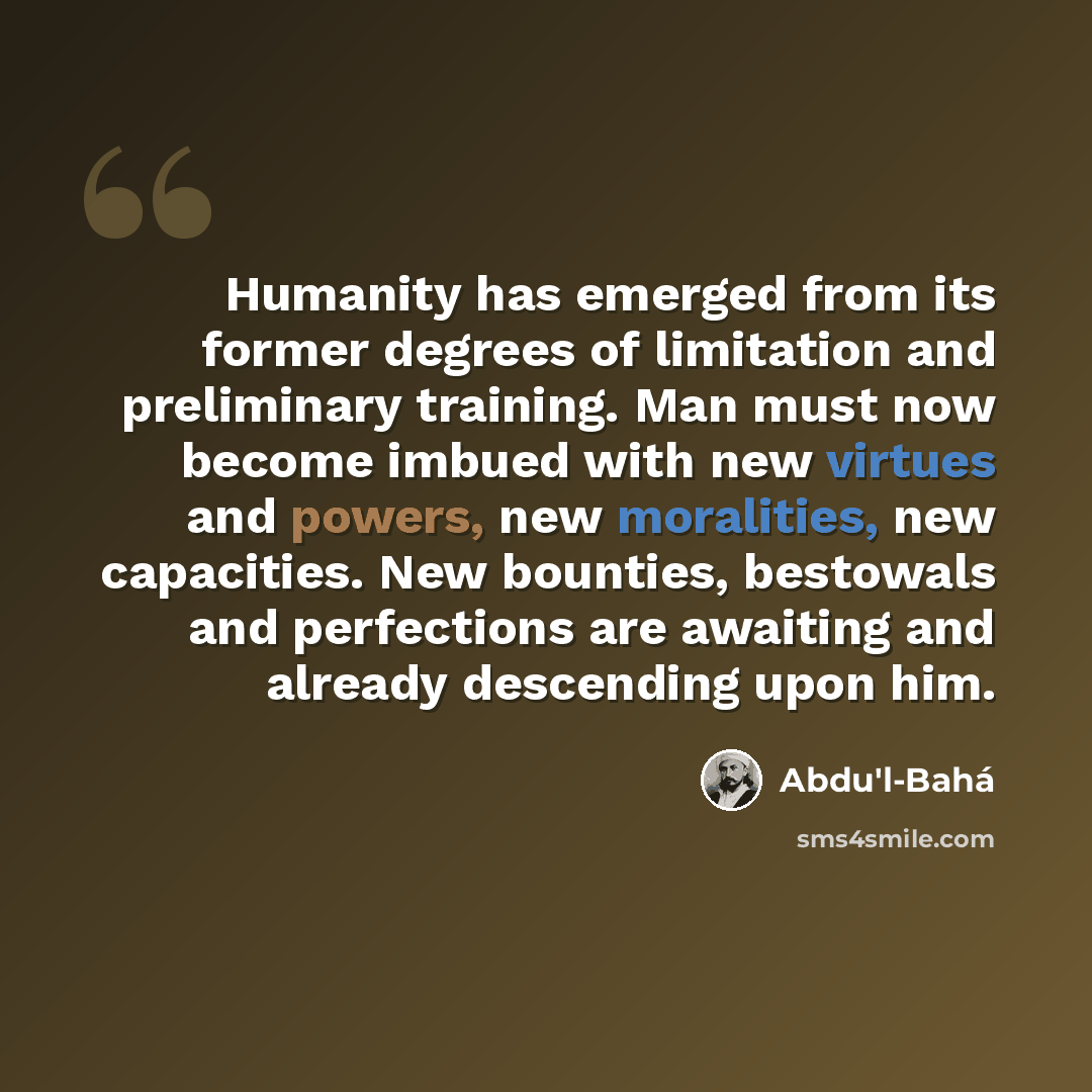“Humanity has emerged from its former degrees of limitation and preliminary training. Man must now become imbued with new virtues and powers, new moralities, new capacities. New bounties, bestowals and perfections are awaiting and already descending upon him.” quote by Abdu'l-Bahá