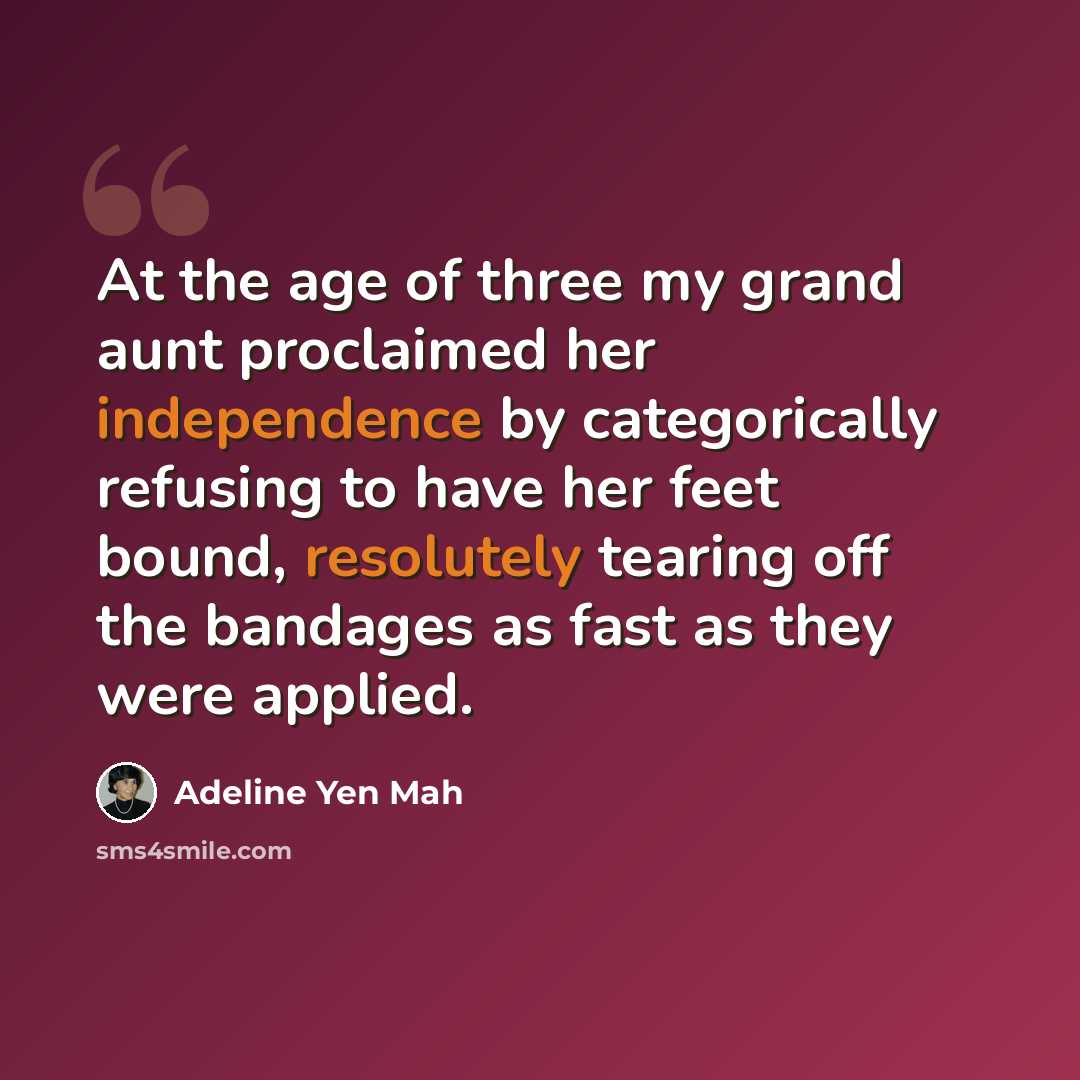 “At the age of three my grand aunt proclaimed her independence by categorically refusing to have her feet bound, resolutely tearing off the bandages as fast as they were applied.” quote by Adeline Yen Mah