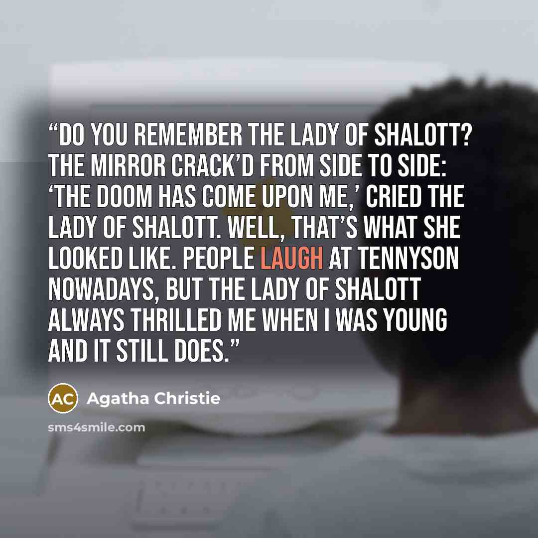 “Do you remember the Lady of Shalott? The mirror crack’d from side to side: ‘The doom has come upon me,’ cried the Lady of Shalott. Well, that’s what she looked like. People laugh at Tennyson nowadays, but the Lady of Shalott always thrilled me when I was young and it still does.” quote by Agatha Christie