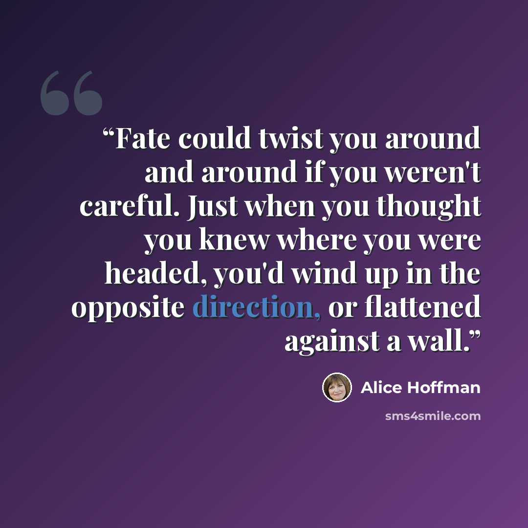 “Fate could twist you around and around if you weren't careful. Just when you thought you knew where you were headed, you'd wind up in the opposite direction, or flattened against a wall.” quote by Alice Hoffman