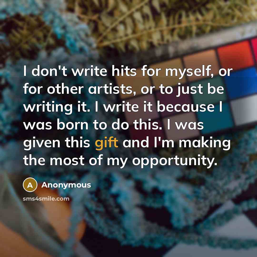 “I don't write hits for myself, or for other artists, or to just be writing it. I write it because I was born to do this. I was given this gift and I'm making the most of my opportunity.” quote by Anonymous