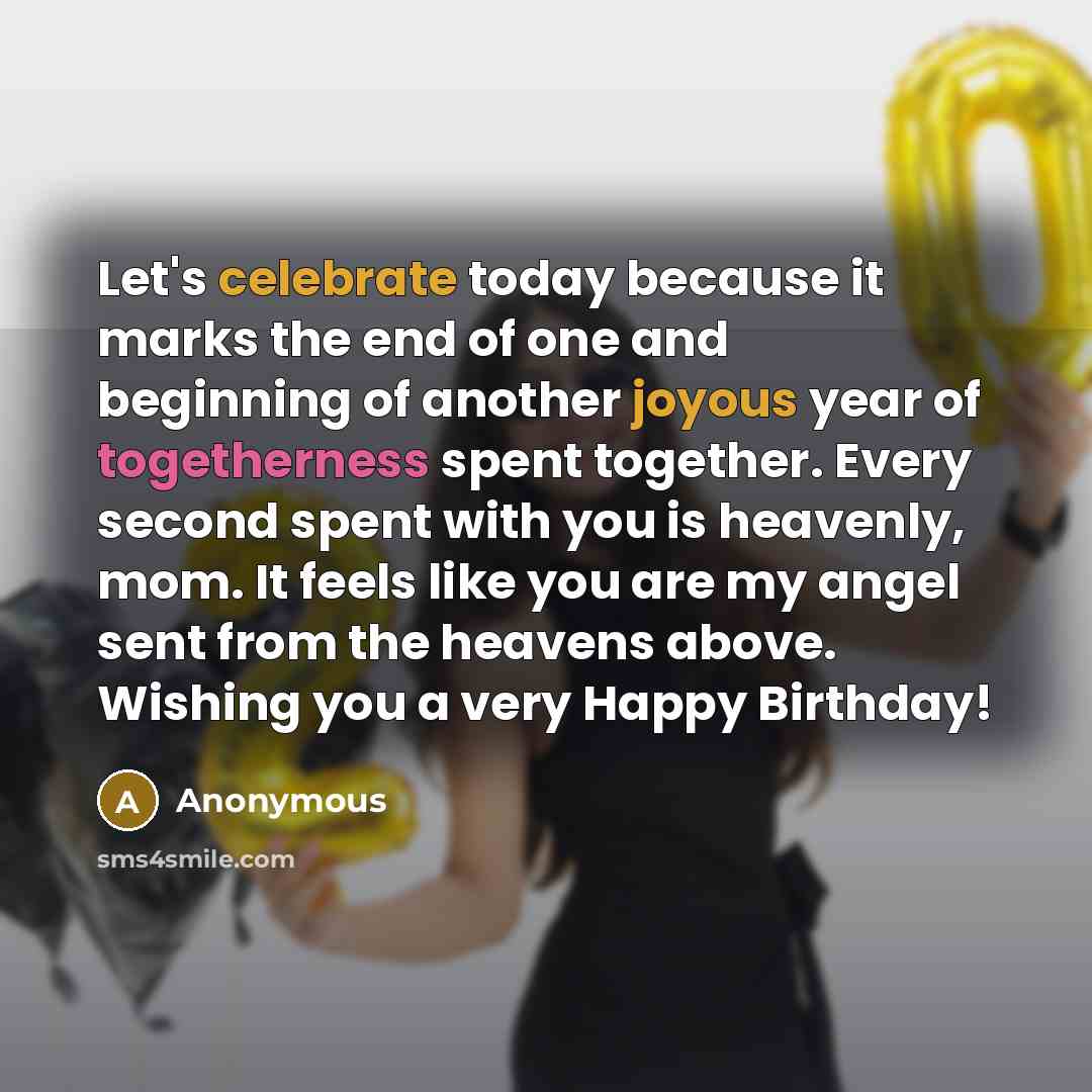 “Let's celebrate today because it marks the end of one and beginning of another joyous year of togetherness spent together. Every second spent with you is heavenly, mom. It feels like you are my angel sent from the heavens above. Wishing you a very Happy Birthday!” quote by Anonymous