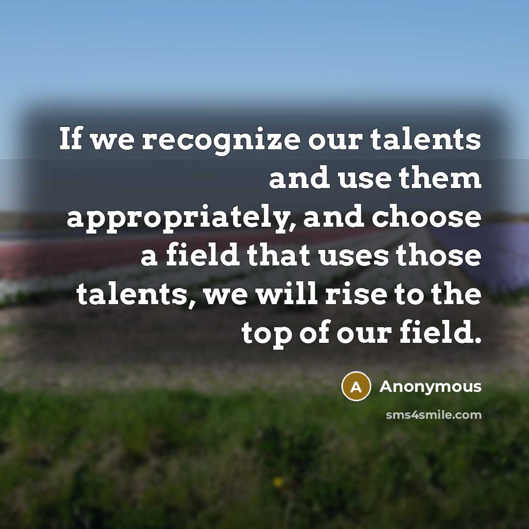“If we recognize our talents and use them appropriately, and choose a field that uses those talents, we will rise to the top of our field.” quote by Anonymous