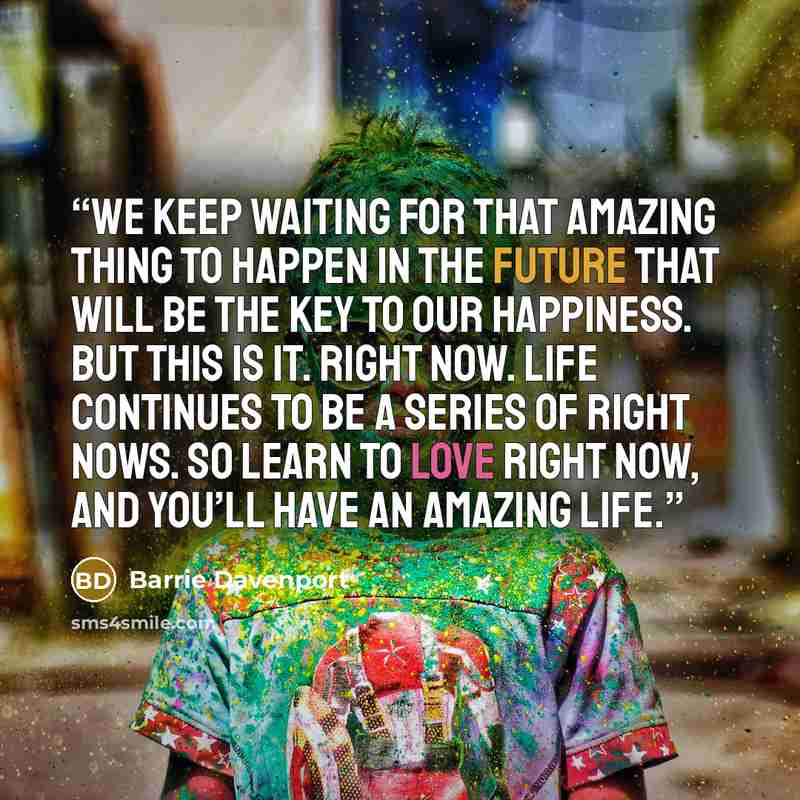 “We keep waiting for that amazing thing to happen in the future that will be the key to our happiness. But this is it. Right now. Life continues to be a series of right nows. So learn to love right now, and you’ll have an amazing life.” quote by Barrie Davenport
