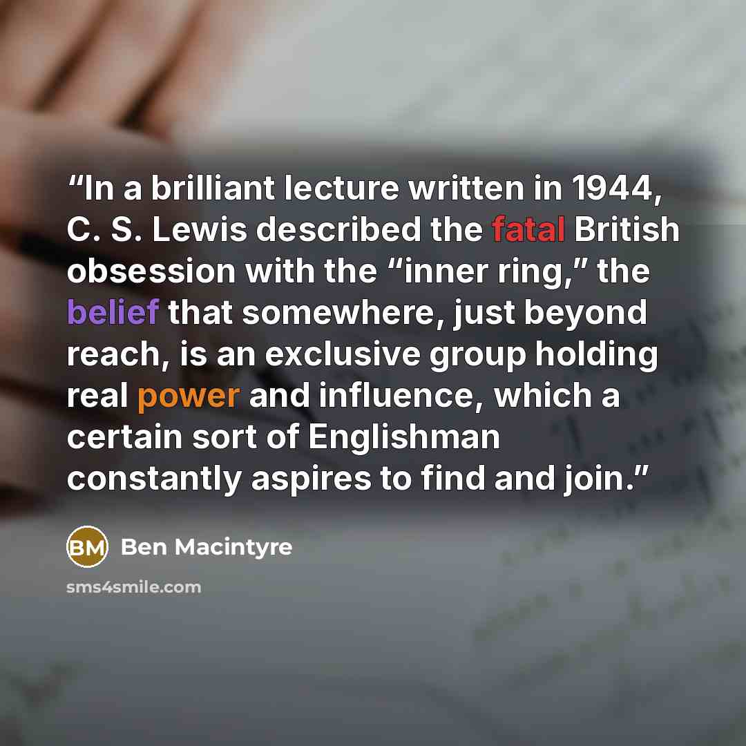 “In a brilliant lecture written in 1944, C. S. Lewis described the fatal British obsession with the “inner ring,” the belief that somewhere, just beyond reach, is an exclusive group holding real power and influence, which a certain sort of Englishman constantly aspires to find and join.” quote by Ben Macintyre