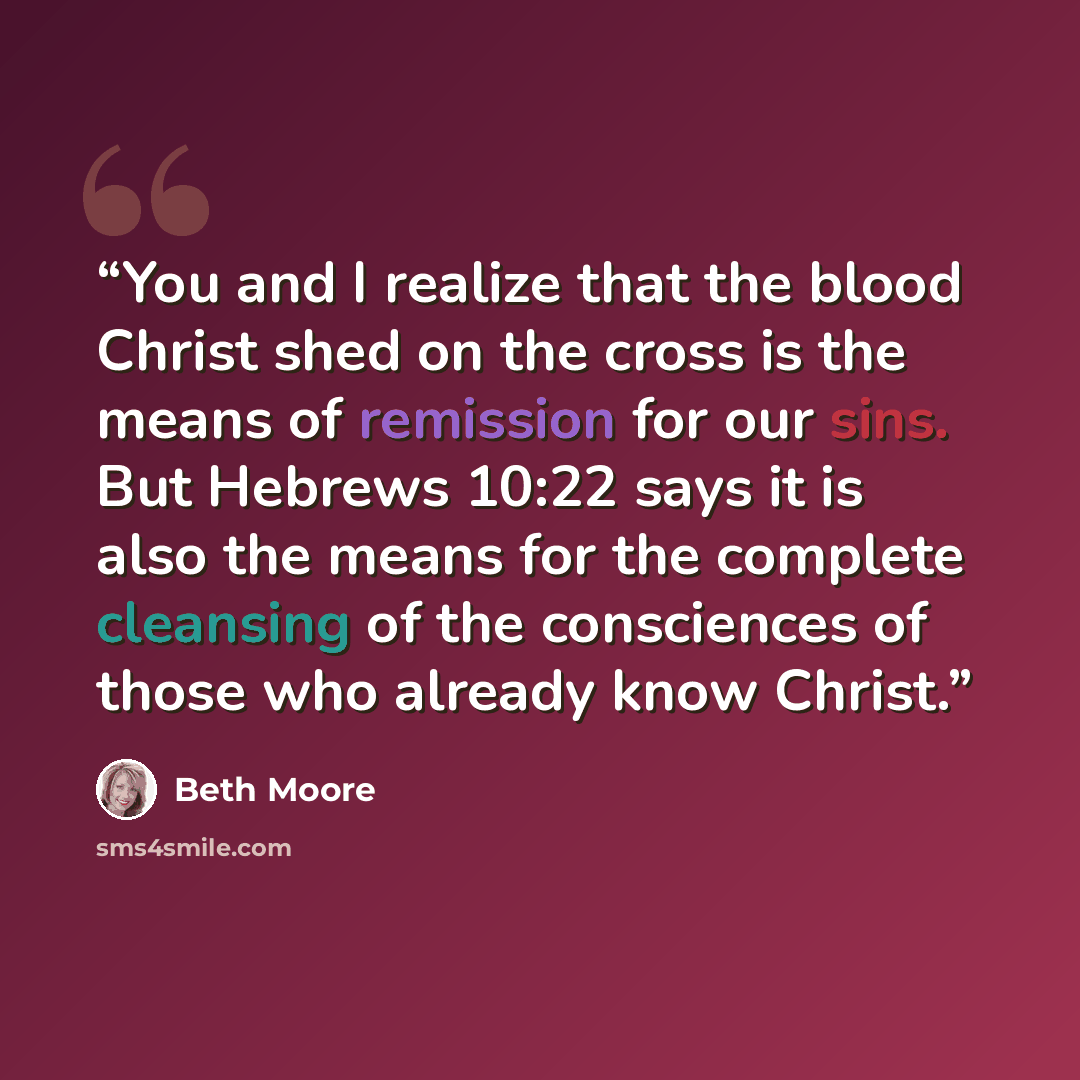 “You and I realize that the blood Christ shed on the cross is the means of remission for our sins. But Hebrews 10:22 says it is also the means for the complete cleansing of the consciences of those who already know Christ.” quote by Beth Moore