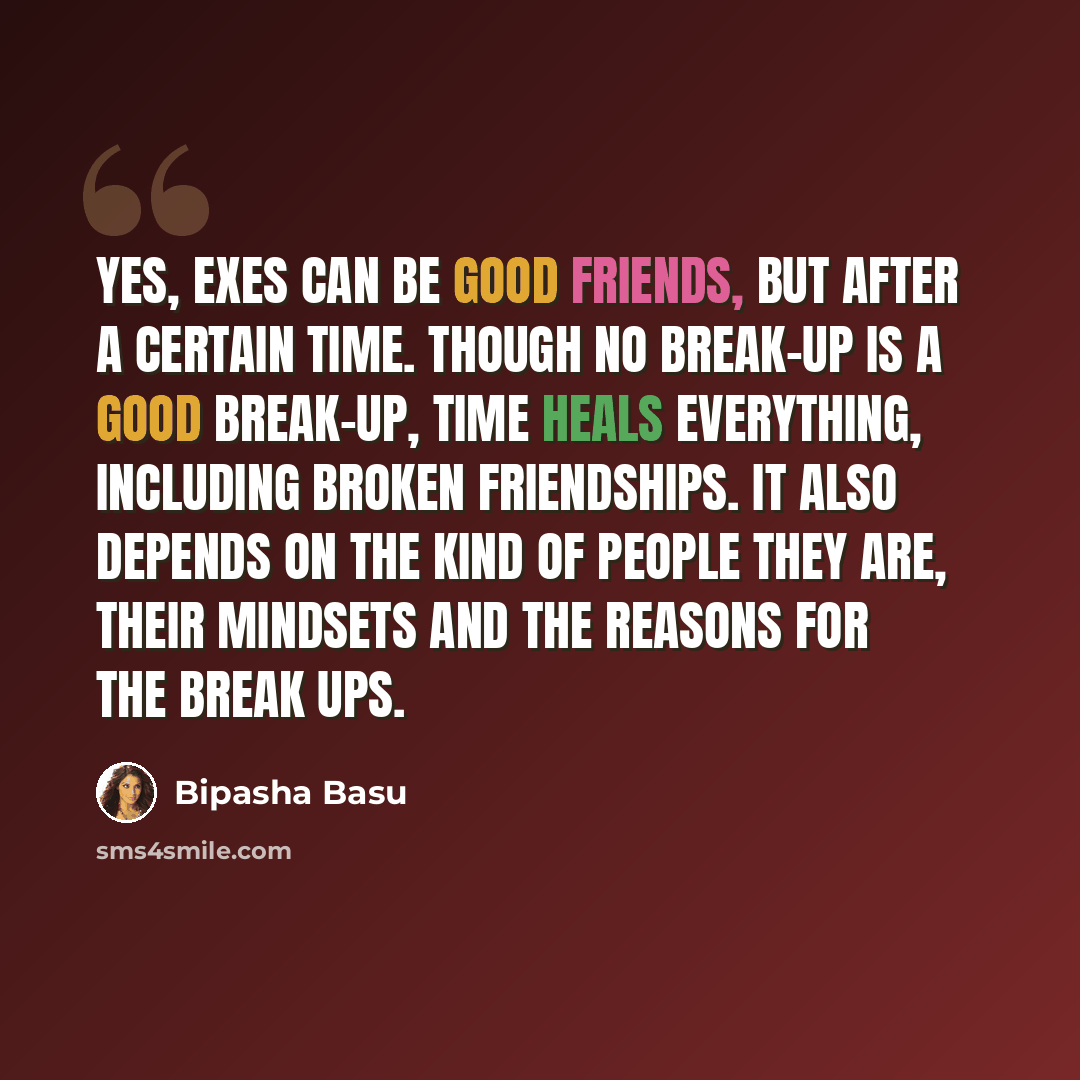 “Yes, exes can be good friends, but after a certain time. Though no break-up is a good break-up, time heals everything, including broken friendships. It also depends on the kind of people they are, their mindsets and the reasons for the break ups.” quote by Bipasha Basu