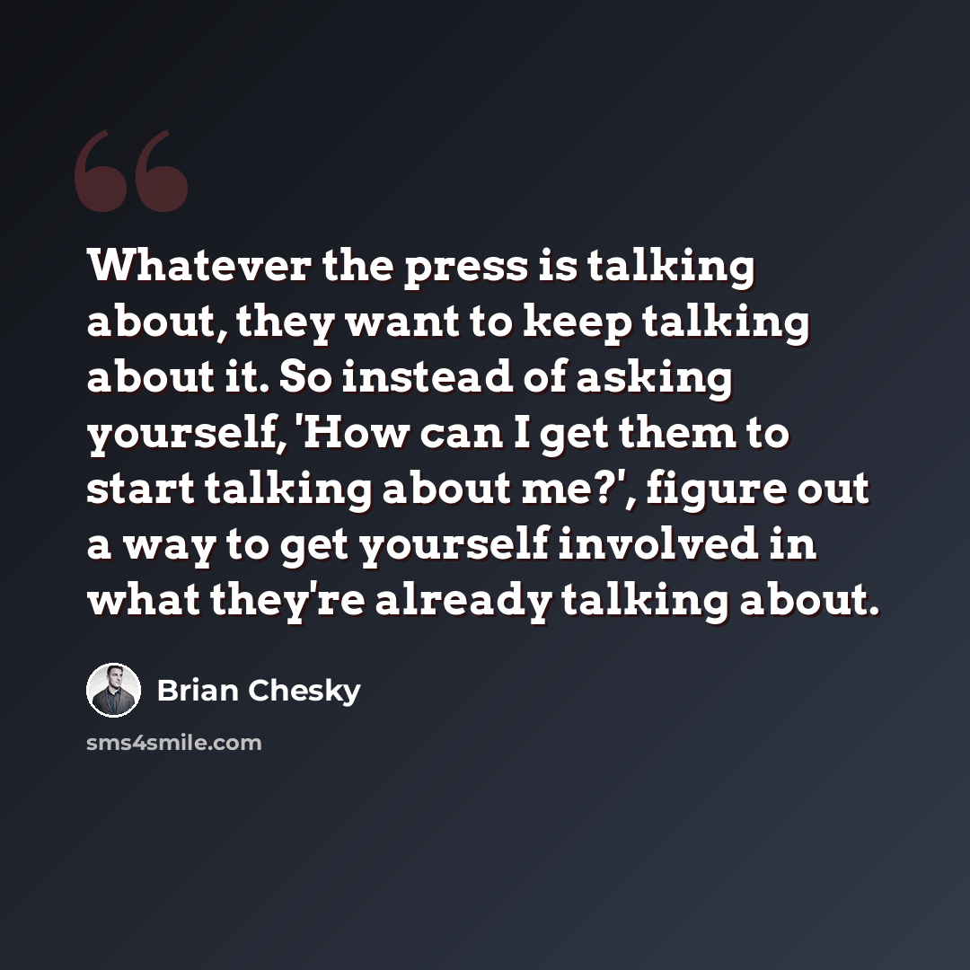 “Whatever the press is talking about, they want to keep talking about it. So instead of asking yourself, 'How can I get them to start talking about me?', figure out a way to get yourself involved in what they're already talking about.” quote by Brian Chesky