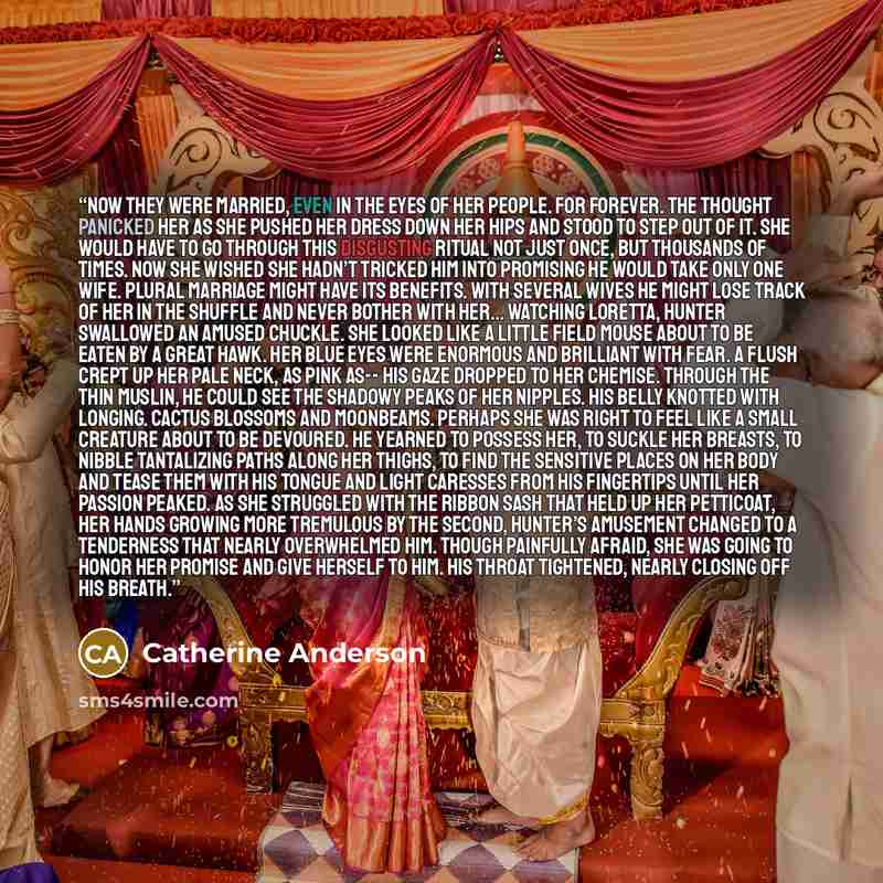 “Now they were married, even in the eyes of her people. For forever. The thought panicked her as she pushed her dress down her hips and stood to step out of it. She would have to go through this disgusting ritual not just once, but thousands of times. Now she wished she hadn’t tricked him into…” quote by Catherine Anderson