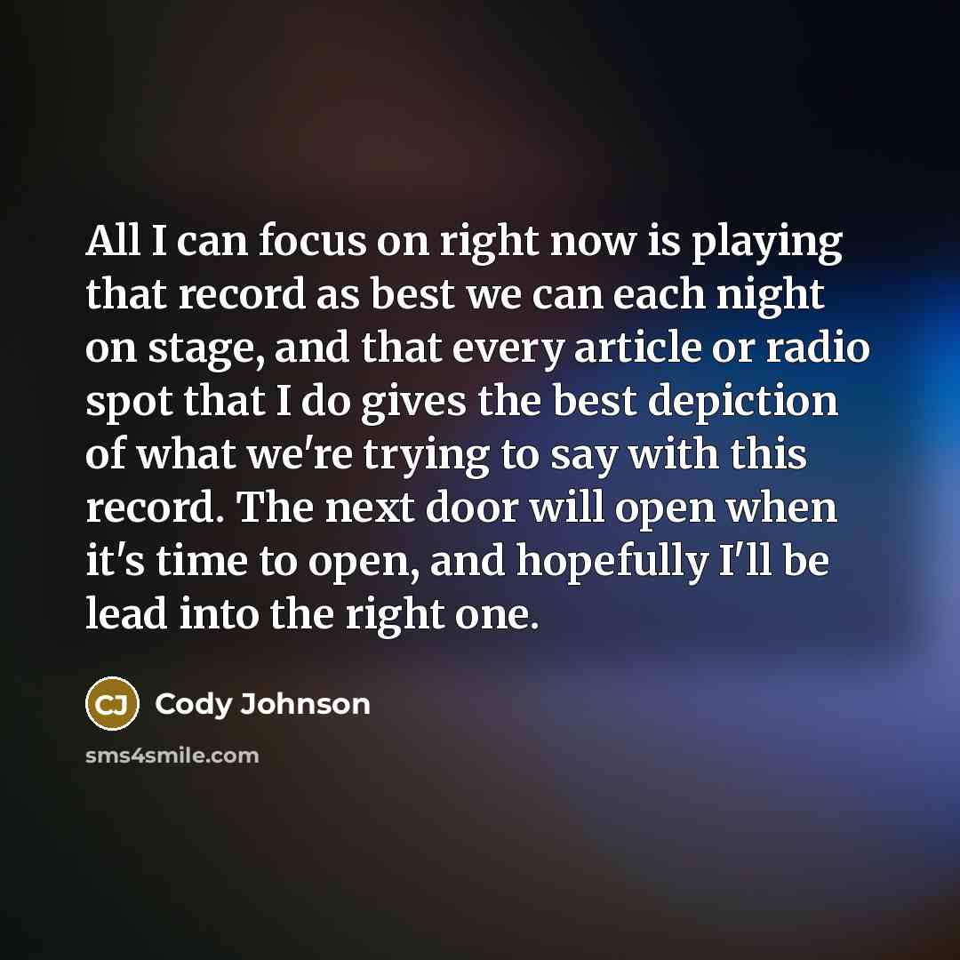 “All I can focus on right now is playing that record as best we can each night on stage, and that every article or radio spot that I do gives the best depiction of what we're trying to say with this record. The next door will open when it's time to open, and hopefully I'll be lead into the right one.” quote by Cody Johnson