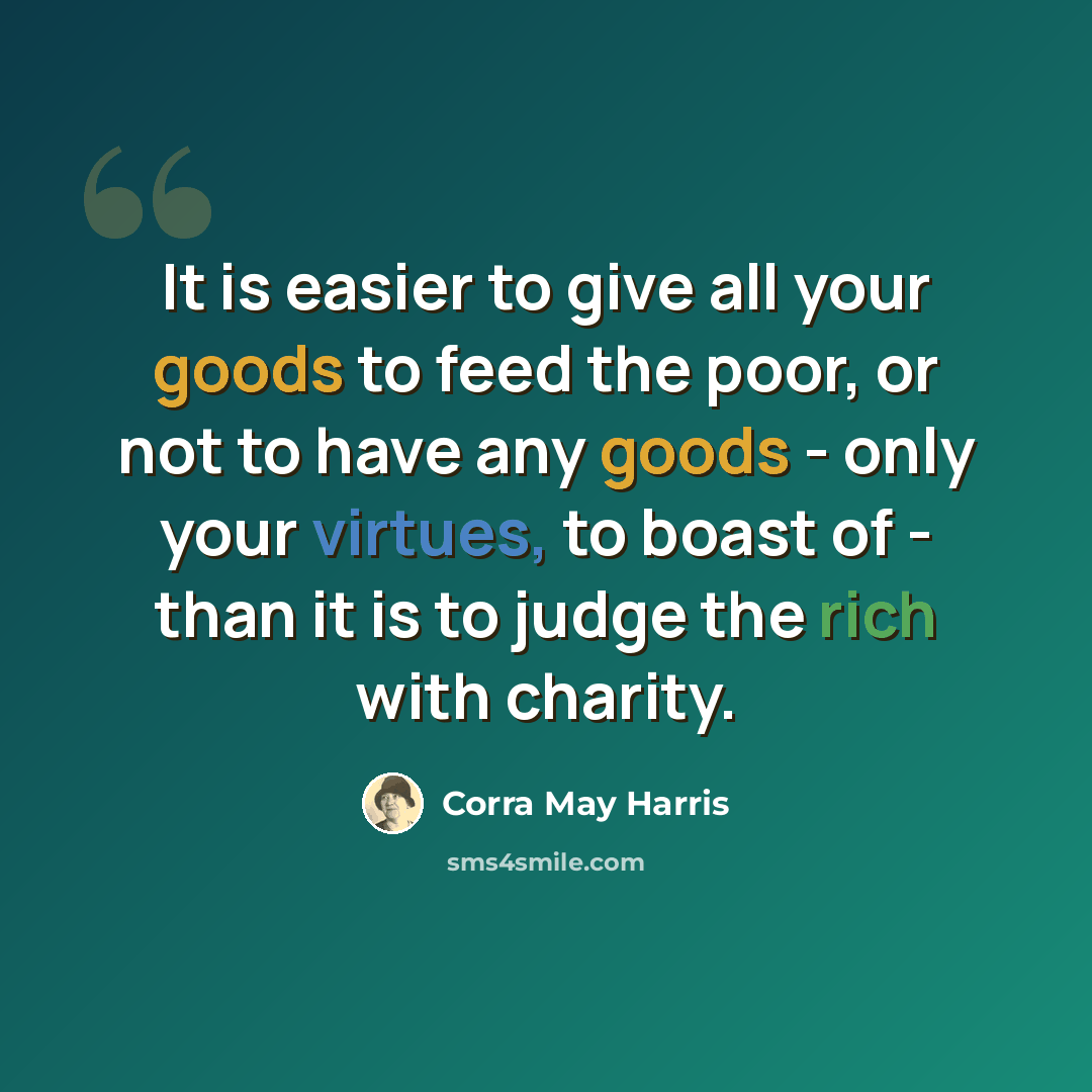 “It is easier to give all your goods to feed the poor, or not to have any goods - only your virtues, to boast of - than it is to judge the rich with charity.” quote by Corra May Harris