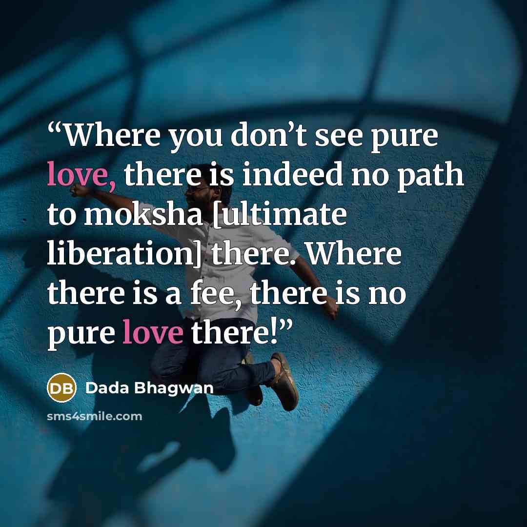 “Where you don’t see pure love, there is indeed no path to moksha [ultimate liberation] there. Where there is a fee, there is no pure love there!” quote by Dada Bhagwan