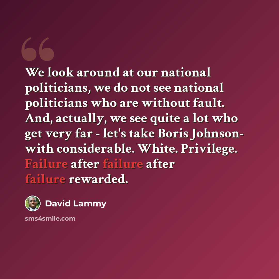 “We look around at our national politicians, we do not see national politicians who are without fault. And, actually, we see quite a lot who get very far - let's take Boris Johnson- with considerable. White. Privilege. Failure after failure after failure rewarded.” quote by David Lammy
