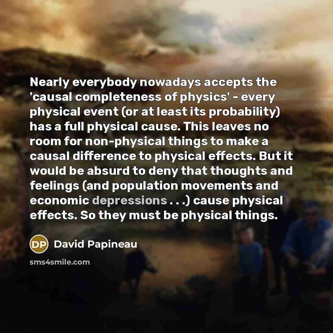“Nearly everybody nowadays accepts the 'causal completeness of physics' - every physical event (or at least its probability) has a full physical cause. This leaves no room for non-physical things to make a causal difference to physical effects. But it would be absurd to deny that thoughts and…” quote by David Papineau