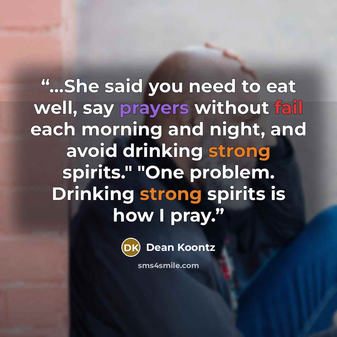 “…She said you need to eat well, say prayers without fail each morning and night, and avoid drinking strong spirits." "One problem. Drinking strong spirits is how I pray.” quote by Dean Koontz