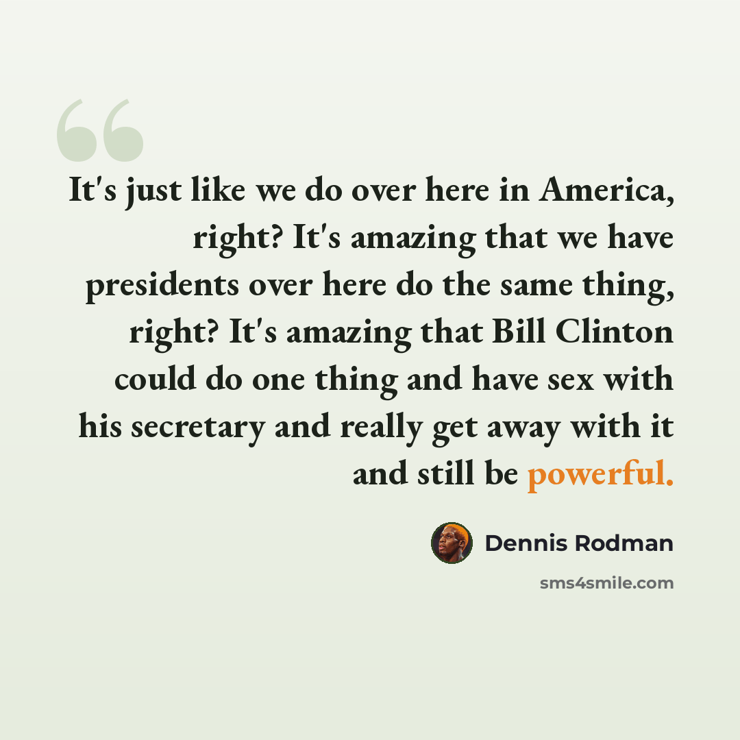 “It's just like we do over here in America, right? It's amazing that we have presidents over here do the same thing, right? It's amazing that Bill Clinton could do one thing and have sex with his secretary and really get away with it and still be powerful.” quote by Dennis Rodman