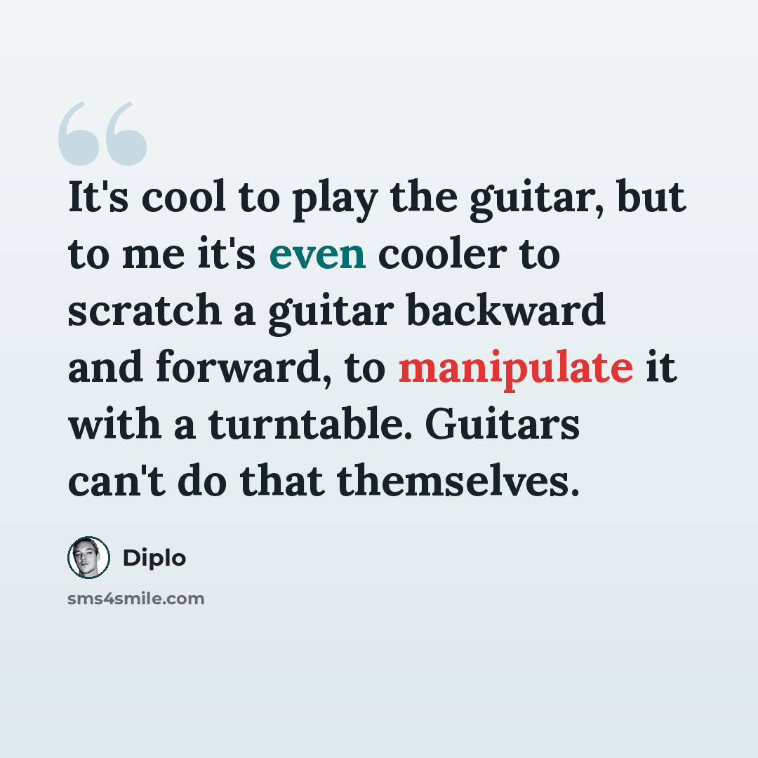 “It's cool to play the guitar, but to me it's even cooler to scratch a guitar backward and forward, to manipulate it with a turntable. Guitars can't do that themselves.” quote by Diplo