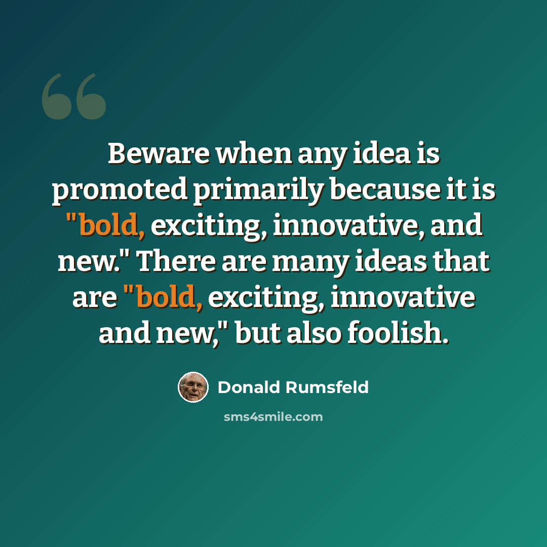“Beware when any idea is promoted primarily because it is "bold, exciting, innovative, and new." There are many ideas that are "bold, exciting, innovative and new," but also foolish.” quote by Donald Rumsfeld