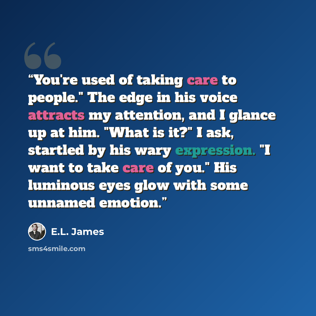 “You're used of taking care to people." The edge in his voice attracts my attention, and I glance up at him. "What is it?" I ask, startled by his wary expression. "I want to take care of you." His luminous eyes glow with some unnamed emotion.” quote by E.L. James