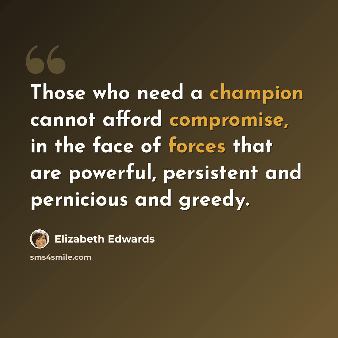 “Those who need a champion cannot afford compromise, in the face of forces that are powerful, persistent and pernicious and greedy.” quote by Elizabeth Edwards