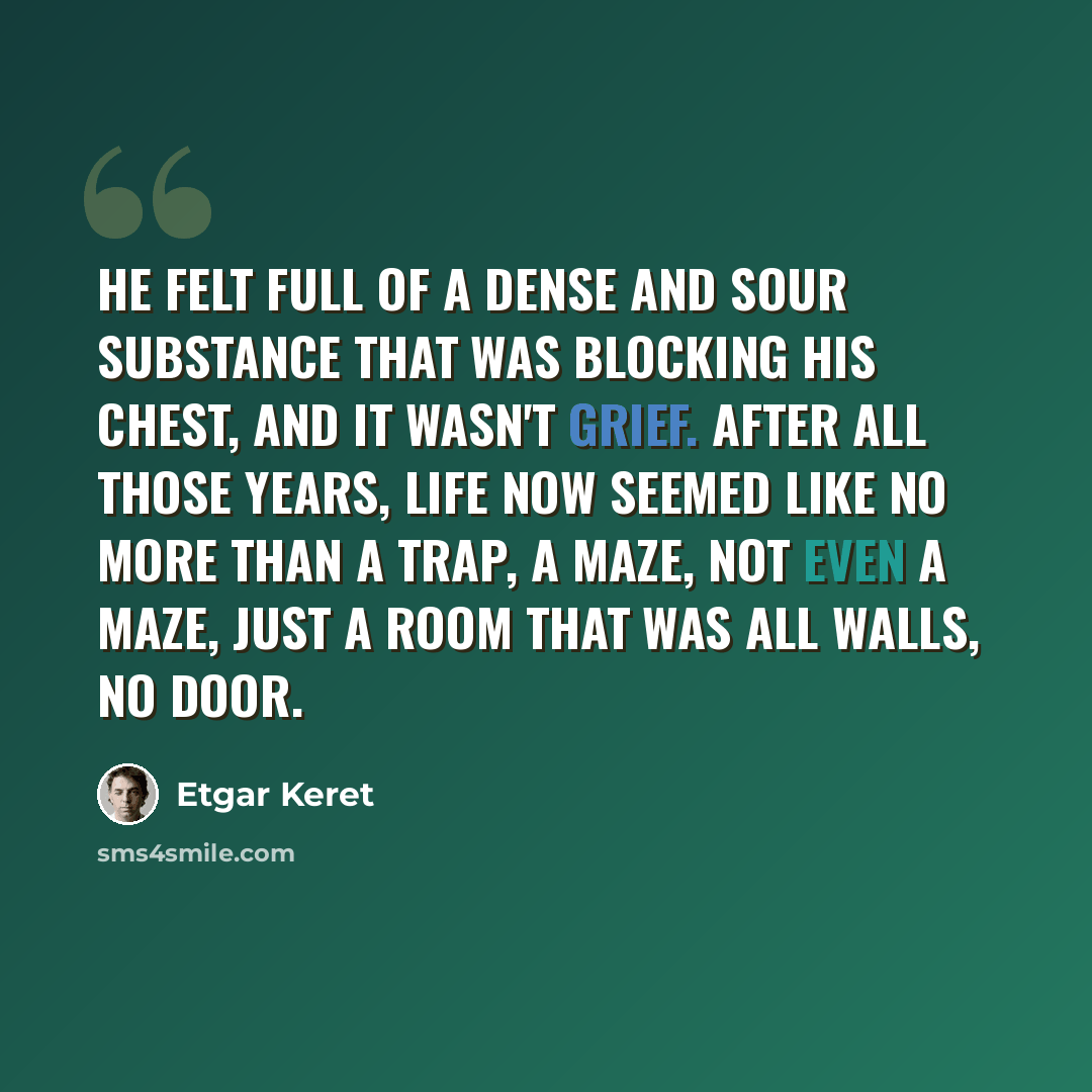 “He felt full of a dense and sour substance that was blocking his chest, and it wasn't grief. After all those years, life now seemed like no more than a trap, a maze, not even a maze, just a room that was all walls, no door.” quote by Etgar Keret