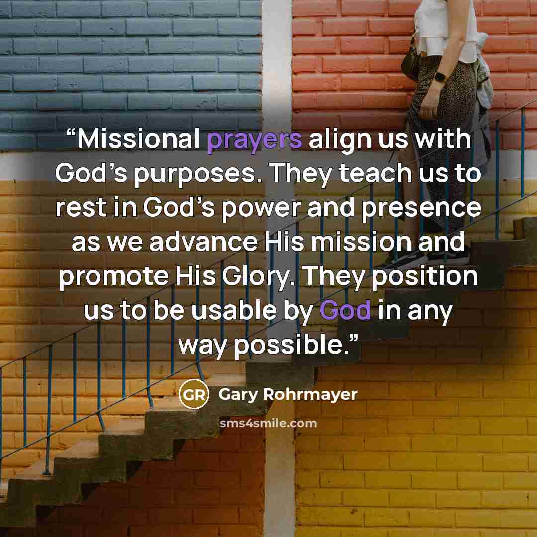 “Missional prayers align us with God’s purposes. They teach us to rest in God’s power and presence as we advance His mission and promote His Glory. They position us to be usable by God in any way possible.” quote by Gary Rohrmayer