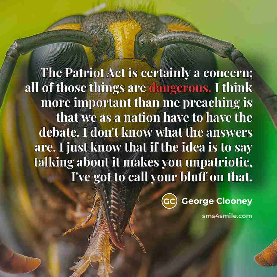 “The Patriot Act is certainly a concern; all of those things are dangerous. I think more important than me preaching is that we as a nation have to have the debate. I don't know what the answers are. I just know that if the idea is to say talking about it makes you unpatriotic, I've got to call…” quote by George Clooney