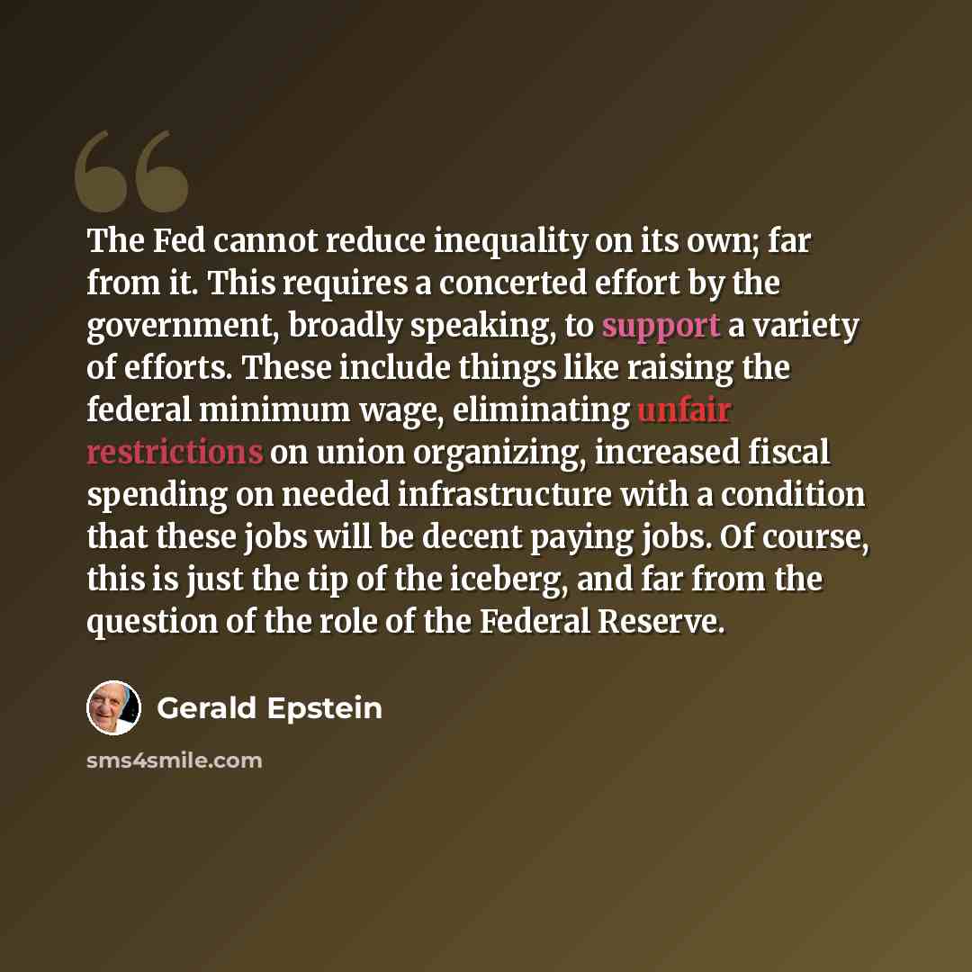 “The Fed cannot reduce inequality on its own; far from it. This requires a concerted effort by the government, broadly speaking, to support a variety of efforts. These include things like raising the federal minimum wage, eliminating unfair restrictions on union organizing, increased fiscal…” quote by Gerald Epstein