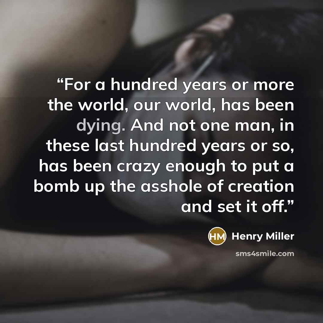 “For a hundred years or more the world, our world, has been dying. And not one man, in these last hundred years or so, has been crazy enough to put a bomb up the asshole of creation and set it off.” quote by Henry Miller