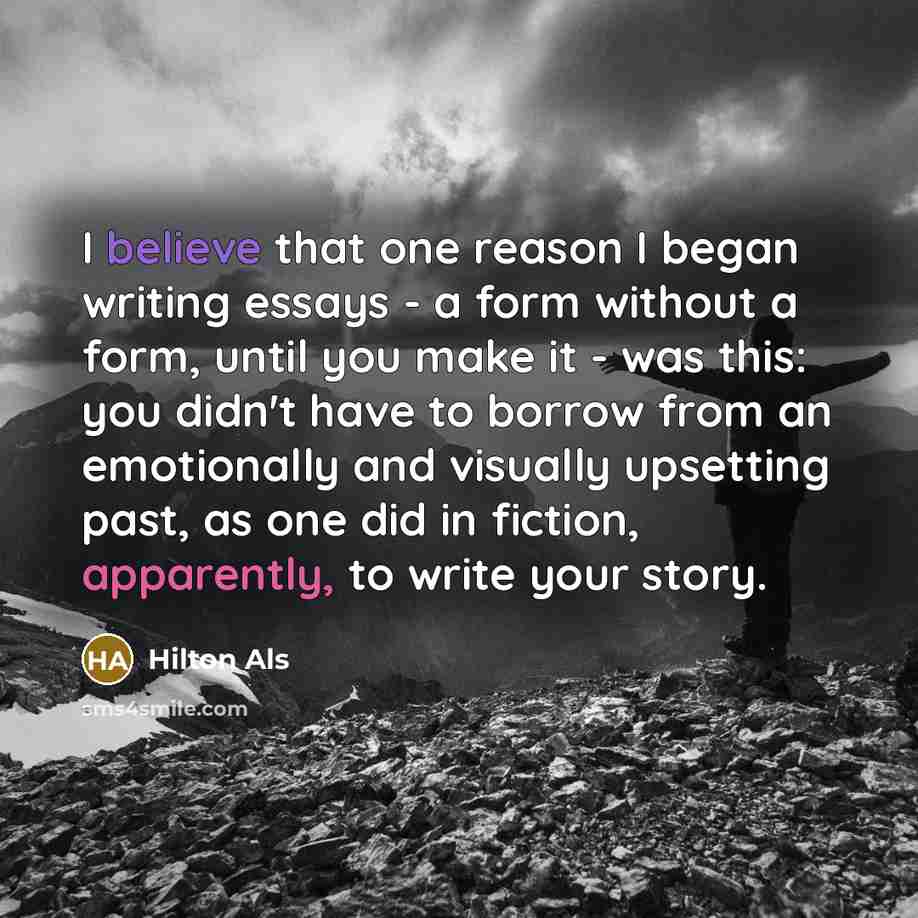 “I believe that one reason I began writing essays - a form without a form, until you make it - was this: you didn't have to borrow from an emotionally and visually upsetting past, as one did in fiction, apparently, to write your story.” quote by Hilton Als