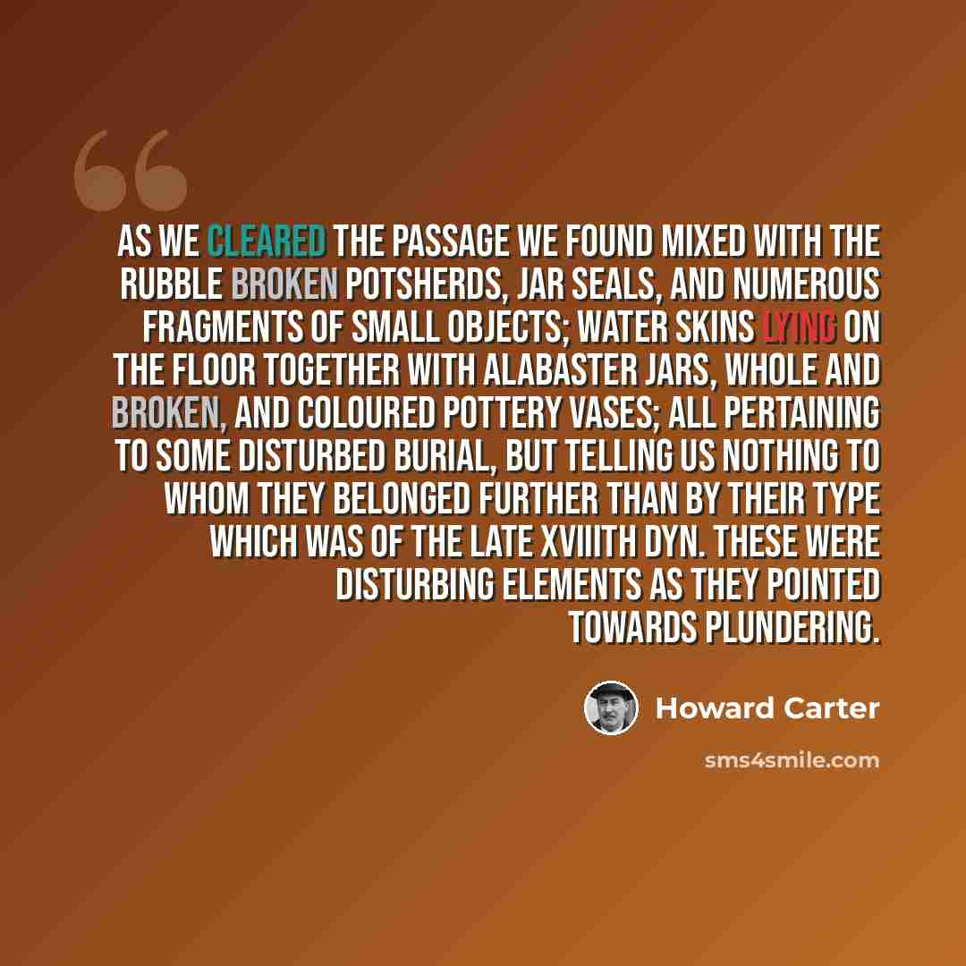 “As we cleared the passage we found mixed with the rubble broken potsherds, jar seals, and numerous fragments of small objects; water skins lying on the floor together with alabaster jars, whole and broken, and coloured pottery vases; all pertaining to some disturbed burial, but telling us nothing…” quote by Howard Carter