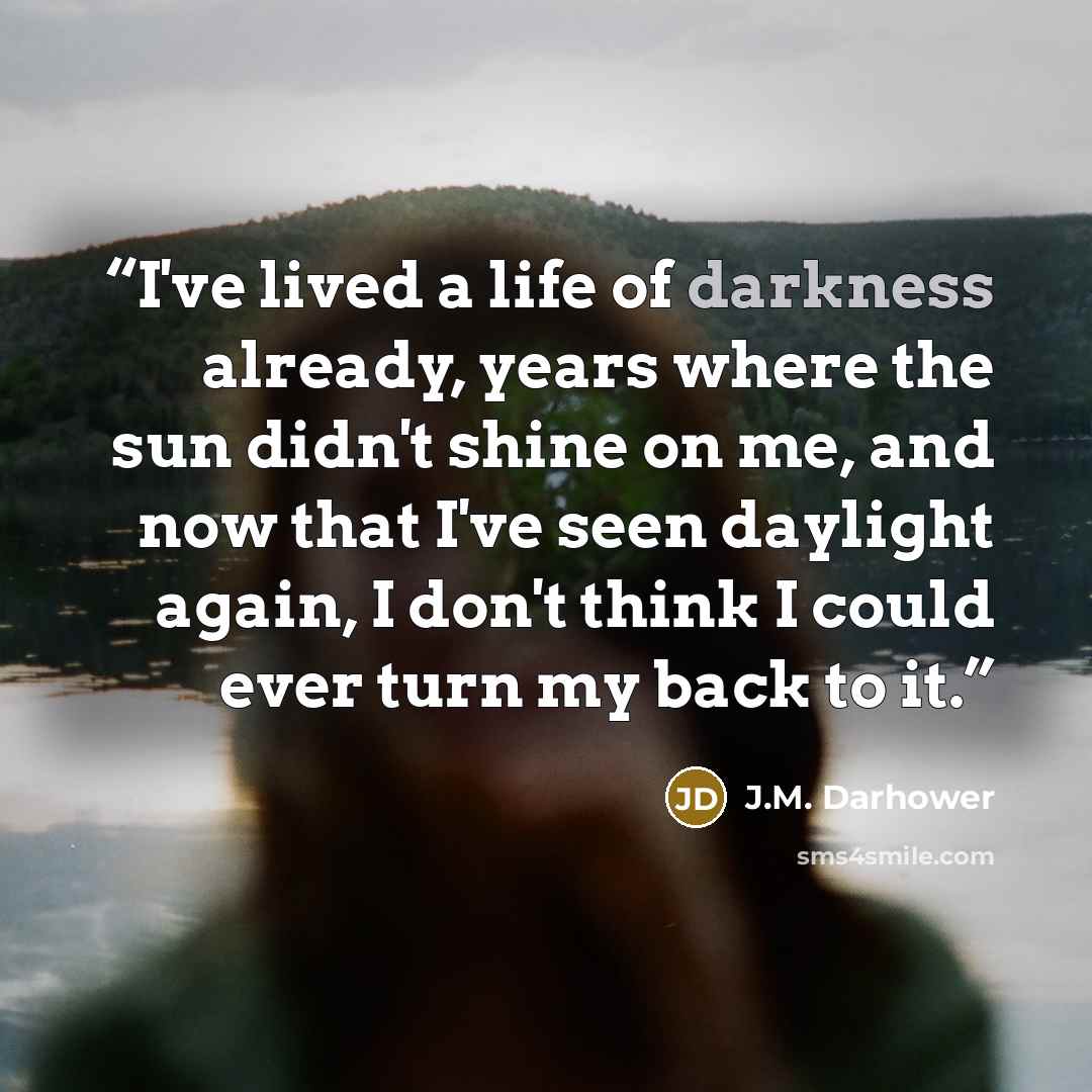“I've lived a life of darkness already, years where the sun didn't shine on me, and now that I've seen daylight again, I don't think I could ever turn my back to it.” quote by J.M. Darhower