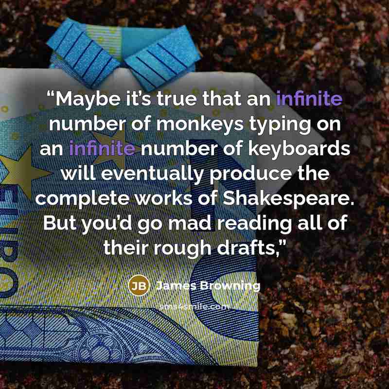 “Maybe it’s true that an infinite number of monkeys typing on an infinite number of keyboards will eventually produce the complete works of Shakespeare. But you’d go mad reading all of their rough drafts,” quote by James Browning