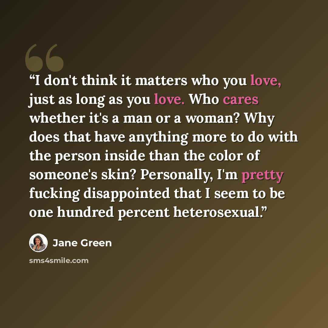 “I don't think it matters who you love, just as long as you love. Who cares whether it's a man or a woman? Why does that have anything more to do with the person inside than the color of someone's skin? Personally, I'm pretty fucking disappointed that I seem to be one hundred percent heterosexual.” quote by Jane Green