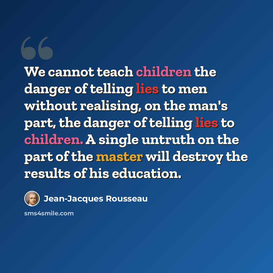 “We cannot teach children the danger of telling lies to men without realising, on the man's part, the danger of telling lies to children. A single untruth on the part of the master will destroy the results of his education.” quote by Jean-Jacques Rousseau
