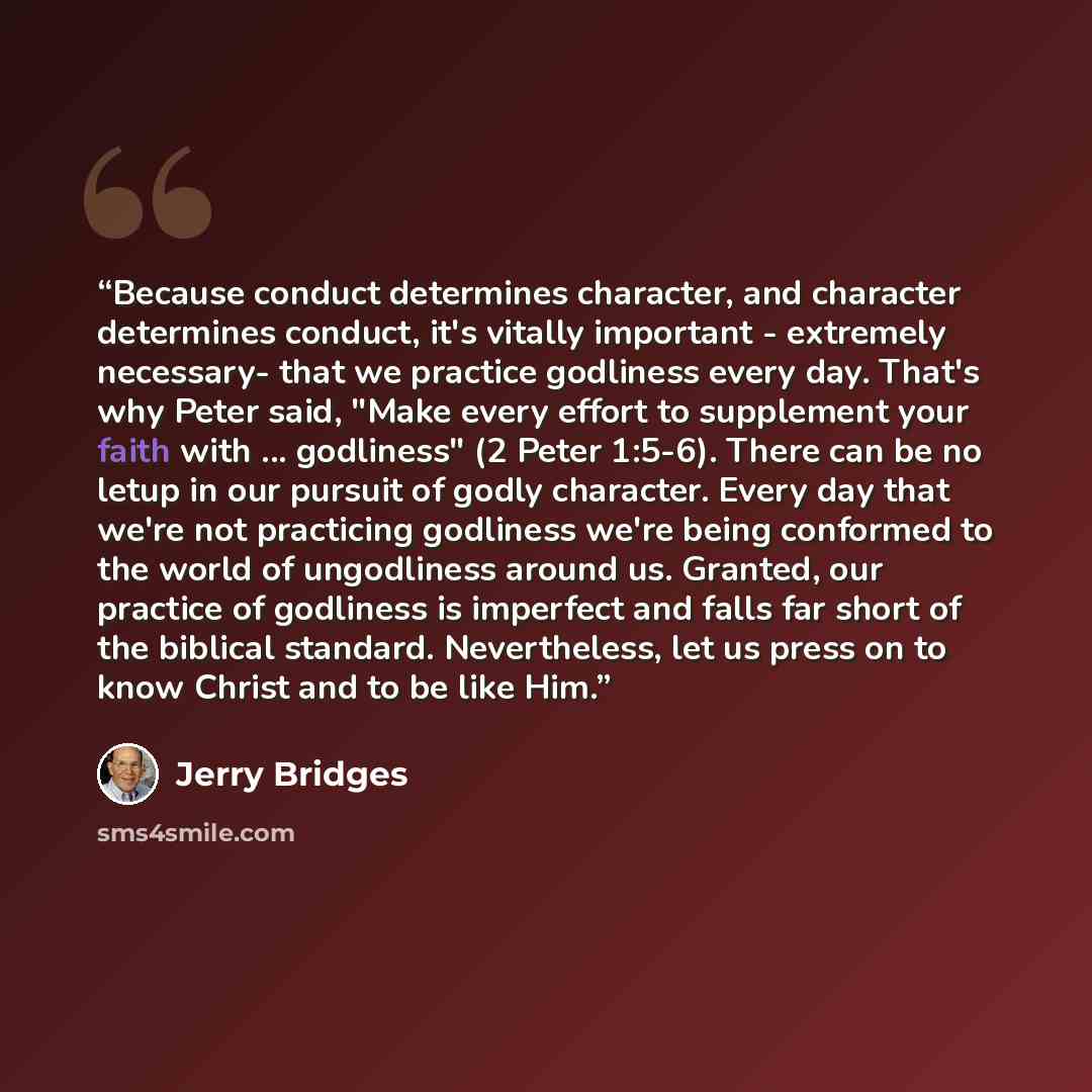 “Because conduct determines character, and character determines conduct, it's vitally important - extremely necessary- that we practice godliness every day. That's why Peter said, "Make every effort to supplement your faith with ... godliness" (2 Peter 1:5-6). There can be no letup in our pursuit…” quote by Jerry Bridges