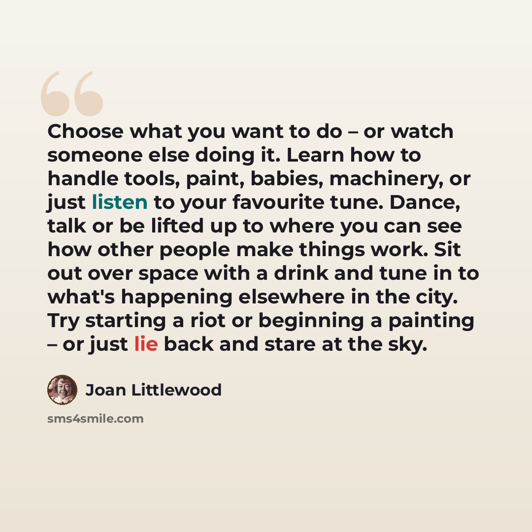 “Choose what you want to do – or watch someone else doing it. Learn how to handle tools, paint, babies, machinery, or just listen to your favourite tune. Dance, talk or be lifted up to where you can see how other people make things work. Sit out over space with a drink and tune in to what's…” quote by Joan Littlewood