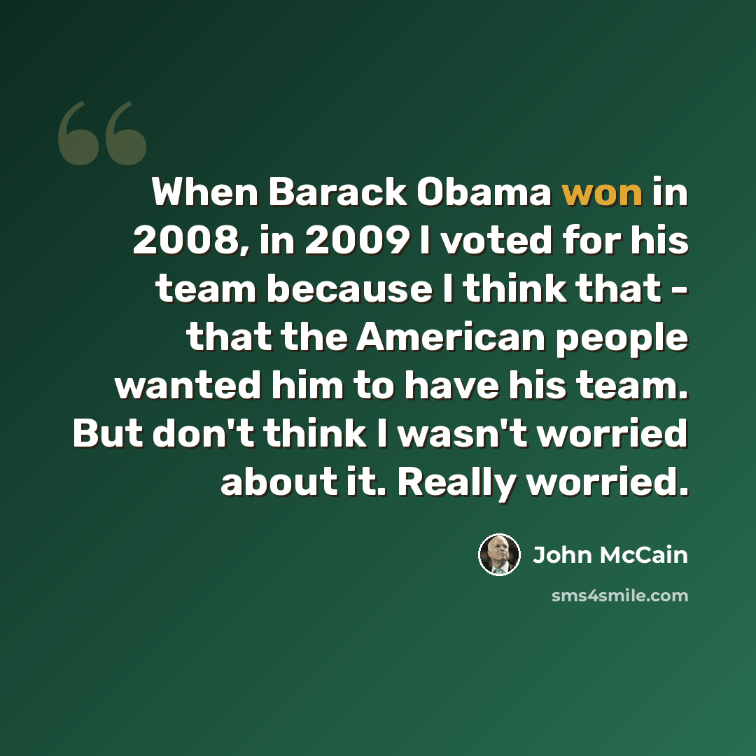 “When Barack Obama won in 2008, in 2009 I voted for his team because I think that - that the American people wanted him to have his team. But don't think I wasn't worried about it. Really worried.” quote by John McCain