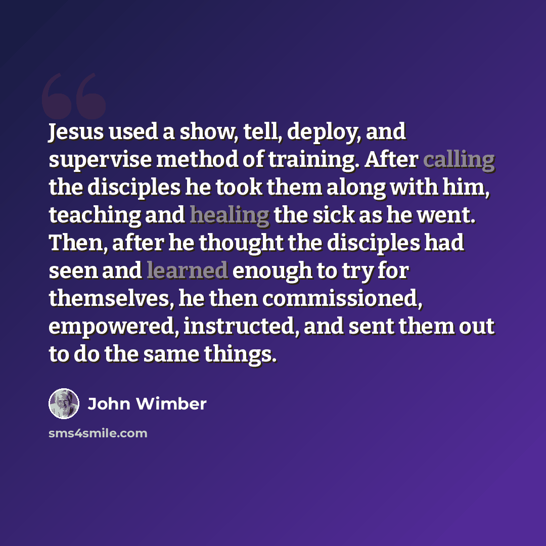 “Jesus used a show, tell, deploy, and supervise method of training. After calling the disciples he took them along with him, teaching and healing the sick as he went. Then, after he thought the disciples had seen and learned enough to try for themselves, he then commissioned, empowered, instructed…” quote by John Wimber