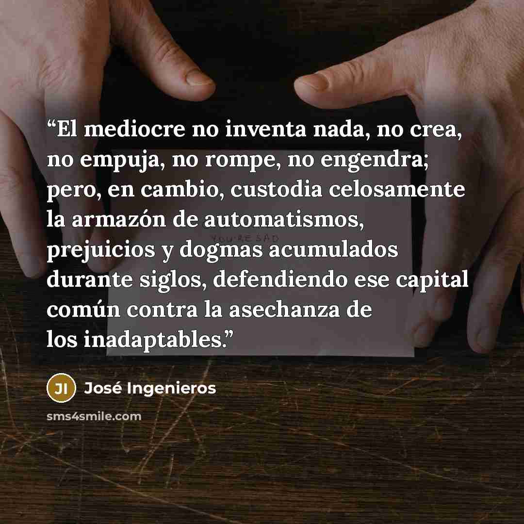 “El mediocre no inventa nada, no crea, no empuja, no rompe, no engendra; pero, en cambio, custodia celosamente la armazón de automatismos, prejuicios y dogmas acumulados durante siglos, defendiendo ese capital común contra la asechanza de los inadaptables.” quote by José Ingenieros
