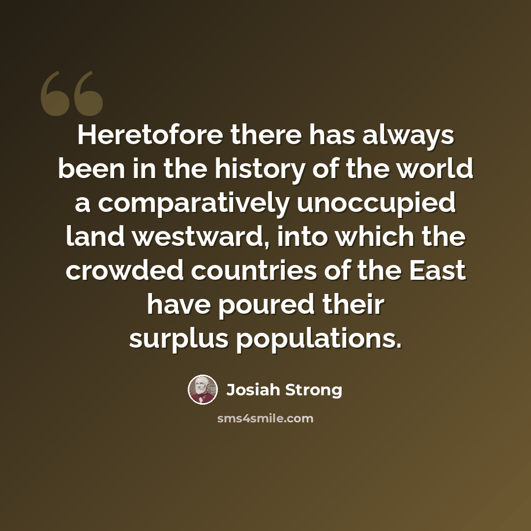 “Heretofore there has always been in the history of the world a comparatively unoccupied land westward, into which the crowded countries of the East have poured their surplus populations.” quote by Josiah Strong