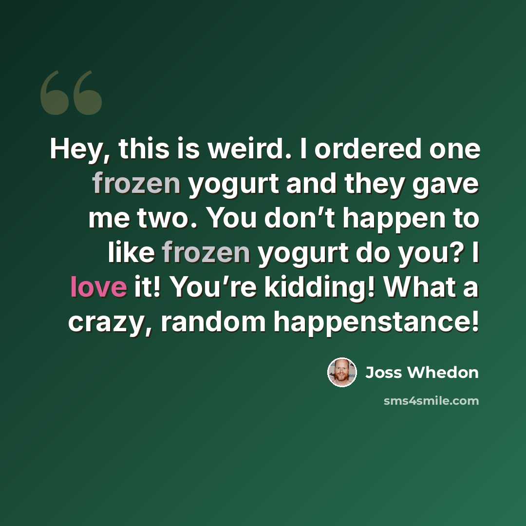 “Hey, this is weird. I ordered one frozen yogurt and they gave me two. You don’t happen to like frozen yogurt do you? I love it! You’re kidding! What a crazy, random happenstance!” quote by Joss Whedon