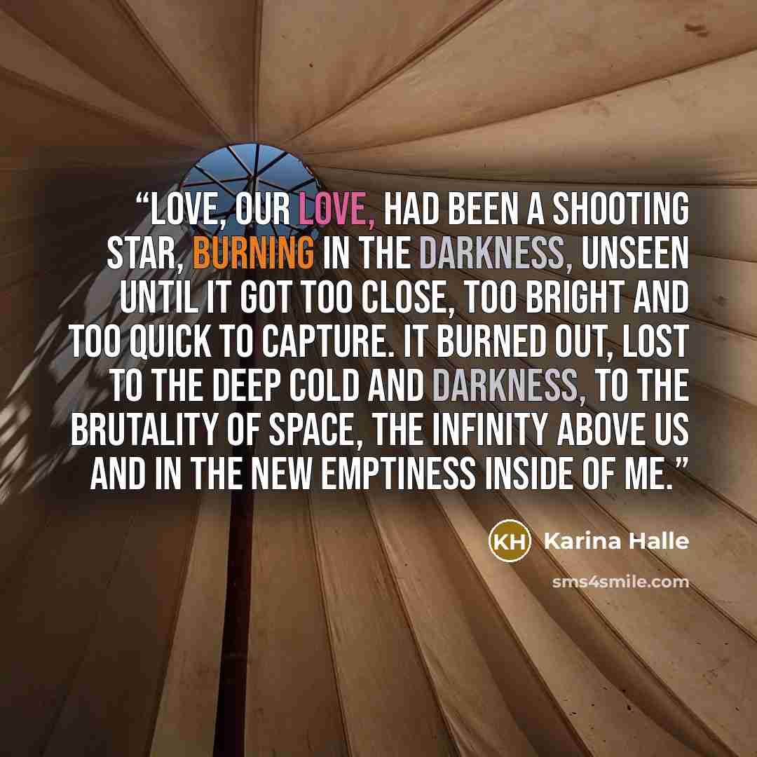 “Love, our love, had been a shooting star, burning in the darkness, unseen until it got too close, too bright and too quick to capture. It burned out, lost to the deep cold and darkness, to the brutality of space, the infinity above us and in the new emptiness inside of me.” quote by Karina Halle